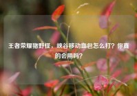 王者荣耀猪野怪，峡谷移动血包怎么打？你真的会用吗？