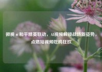 微视×和平精英联动，AI视频解锁战场新姿势，点燃短视频吃鸡狂欢