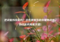 逆战能挡技能吗？这些神操作助你硬刚战场，挡技能距离是关键！