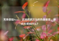 龙珠登陆Steam，这场跨越次元的热血盛宴，游戏究竟叫什么？
