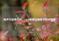枪声与旋律交织，CSGO里藏在硝烟下的深情配乐