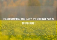 CSGO录制频繁闪退怎么办？5个实用解决方法帮你轻松搞定！