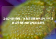 浴血冲锋的奸雄！王者荣耀曹操从版本弃子到团战收割机的逆袭及玩法技巧