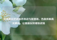 洛哥解说逆战角色挑战与新猎场，热血拆解高光瞬间，让萌新玩转硬核战场