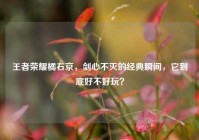 王者荣耀橘右京，剑心不灭的经典瞬间，它到底好不好玩？