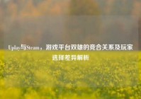 Uplay与Steam，游戏平台双雄的竞合关系及玩家选择差异解析