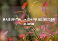 战火淬炼的荣光，2007亚洲杯伊拉克夺冠传奇与阵容回顾