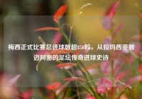 梅西正式比赛总进球数超850粒，从拉玛西亚到迈阿密的足坛传奇进球史诗