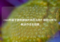 CSGO开箱子遇到错误代码怎么办？原因分析与解决办法全指南