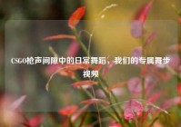 CSGO枪声间隙中的日常舞蹈，我们的专属舞步视频