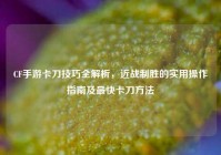 CF手游卡刀技巧全解析，近战制胜的实用操作指南及最快卡刀方法
