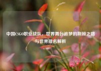 中国CSGO职业战队，世界舞台追梦的荆棘之路与世界排名解析