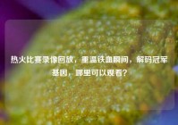热火比赛录像回放，重温铁血瞬间，解码冠军基因，哪里可以观看？
