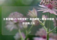 王者荣耀GPU卡顿频繁？原因解析+解决攻略助你流畅上分