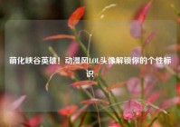 萌化峡谷英雄！动漫风LOL头像解锁你的个性标识