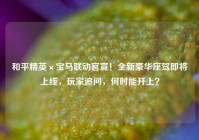 和平精英×宝马联动官宣！全新豪华座驾即将上线，玩家追问，何时能开上？