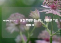 OPPO R9s Plus，王者荣耀的老战友，时隔多年依旧能战！