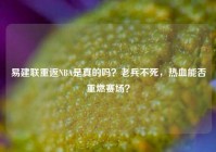 易建联重返NBA是真的吗？老兵不死，热血能否重燃赛场？