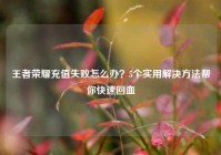 王者荣耀充值失败怎么办？5个实用解决方法帮你快速回血