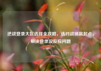 逆战登录大区选择全攻略，选对战场赢起点，解决登录没反应问题