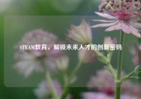 STEAM教育，解锁未来人才的创新密码