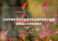 王者荣耀新英雄苍澜携深海主题限定皮肤登场，新英雄及皮肤名称曝光