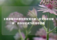 王者荣耀孙尚香极致配置攻略，铭文出装全解析，助你轻松成为后排收割机