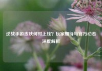 逆战手游皮肤何时上线？玩家期待与官方动态深度解析