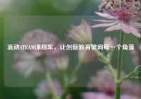 流动STEAM课程车，让创新教育驶向每一个角落