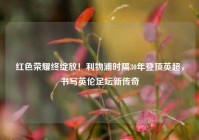 红色荣耀终绽放！利物浦时隔30年登顶英超，书写英伦足坛新传奇