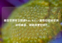 南非世界杯主题曲Waka Waka，夏奇拉唱响非洲足球盛宴，谁唱得更好听？
