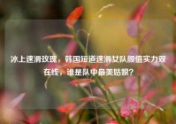 冰上速滑玫瑰，韩国短道速滑女队颜值实力双在线，谁是队中最美姑娘？
