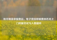 和平精英申报奥运，电子竞技叩响奥林匹克之门的新尝试与入奥疑问
