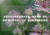 小海王和平精英直播名场面，高能刚枪+搞笑整活 观众根本停不下来！点击播放看精彩视频
