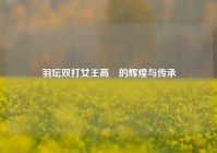 羽坛双打女王高崚的辉煌与传承