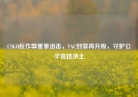 CSGO反作弊重拳出击，VAC封禁再升级，守护公平竞技净土