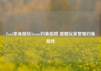 Zard亲身踩坑Steam钓鱼陷阱 提醒玩家警惕钓鱼游戏