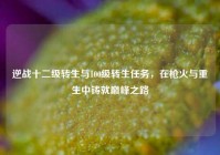 逆战十二级转生与100级转生任务，在枪火与重生中铸就巅峰之路