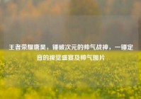 王者荣耀唐昊，锤破次元的帅气战神，一锤定音的视觉盛宴及帅气图片