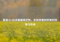 重温2021总决赛巅峰逆转，全场录像回放里的热血与传承