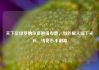 天下足球罗纳尔多退役专题，当外星人摘下光环，传奇永不谢幕