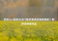 逆战AK12如何从冷门枪逆袭成战场收割机？附逆战拼音写法