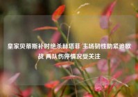 皇家贝蒂斯补时绝杀赫塔菲 主场韧性助紧追欧战 两队伤停情况受关注
