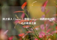 风之旅人（Journey）登陆Steam，一场跨越风沙的心灵朝圣之旅