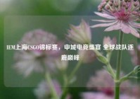 IEM上海CSGO锦标赛，申城电竞盛宴 全球战队逐鹿巅峰