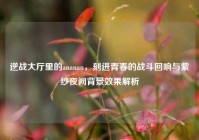 逆战大厅里的ananan，刻进青春的战斗回响与紫纱夜阙背景效果解析