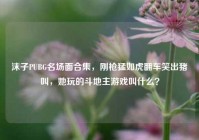 沫子PUBG名场面合集，刚枪猛如虎翻车笑出猪叫，她玩的斗地主游戏叫什么？
