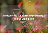 刘秋宏韩天宇婚礼浪漫落幕 刘宪华惊喜献唱成亮点 武大靖现身见证