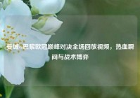 曼城vs巴黎欧冠巅峰对决全场回放视频，热血瞬间与战术博弈