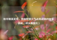 和平精英泥哥，用幽默烟火气点亮战场的快乐战神（附头像图片）